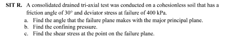 SIT R. A consolidated drained tri-axial test was conducted on a cohesionless soil that has a
friction angle of 30° and deviator stress at failure of 400 kPa.
a. Find the angle that the failure plane makes with the major principal plane.
b. Find the confining pressure.
c. Find the shear stress at the point on the failure plane.
