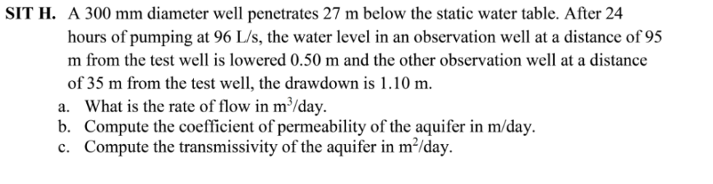 SIT H. A 300 mm diameter well penetrates 27 m below the static water table. After 24
hours of pumping at 96 L/s, the water level in an observation well at a distance of 95
m from the test well is lowered 0.50 m and the other observation well at a distance
of 35 m from the test well, the drawdown is 1.10 m.
a. What is the rate of flow in m³/day.
b. Compute the coefficient of permeability of the aquifer in m/day.
c. Compute the transmissivity of the aquifer in m²/day.
