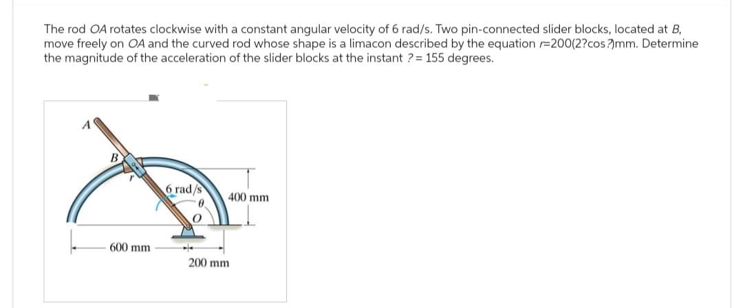The rod OA rotates clockwise with a constant angular velocity of 6 rad/s. Two pin-connected slider blocks, located at B,
move freely on OA and the curved rod whose shape is a limacon described by the equation =200(2?cos?)mm. Determine
the magnitude of the acceleration of the slider blocks at the instant ?= 155 degrees.
B
6 rad/s
400 mm
600 mm
200 mm