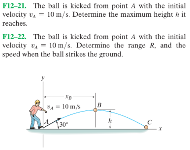 F12–21. The ball is kicked from point A with the initial
velocity va = 10 m/s. Determine the maximum height h it
reaches.
F12-22. The ball is kicked from point A with the initial
velocity va = 10 m/s. Determine the range R, and the
speed when the ball strikes the ground.
-XB
B.
VA = 10 m/s
30°
