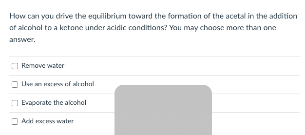 How can you drive the equilibrium toward the formation of the acetal in the addition
of alcohol to a ketone under acidic conditions? You may choose more than one
answer.
Remove water
Use an excess of alcohol
Evaporate the alcohol
Add excess water
