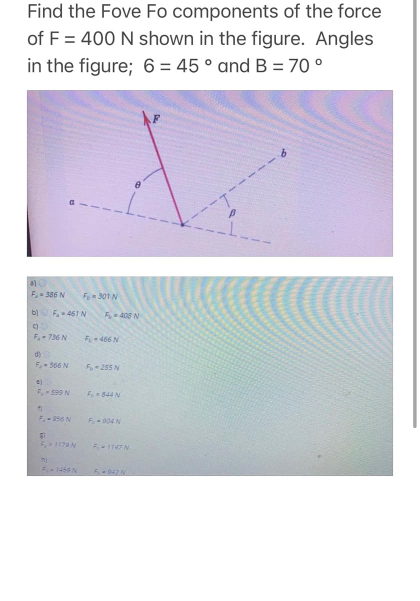 Find the Fove Fo components of the force
of F = 400 N shown in the figure. Angles
in the figure; 6 = 45 ° and B = 70 °
%3D
a) O
F= 386 N
F = 301 N
b) O F, - 461 N
Fy = 408 N
c)O
F. = 736 N
F = 466 N
d)
F = 566 N
F= 255 N
e)
F. = 599 N
F= 844 N
f)
F.= 956 N
Fy= 904 N
F = 1179 N
Fu 1147 N
h)
F-1459 N
F 942 N
