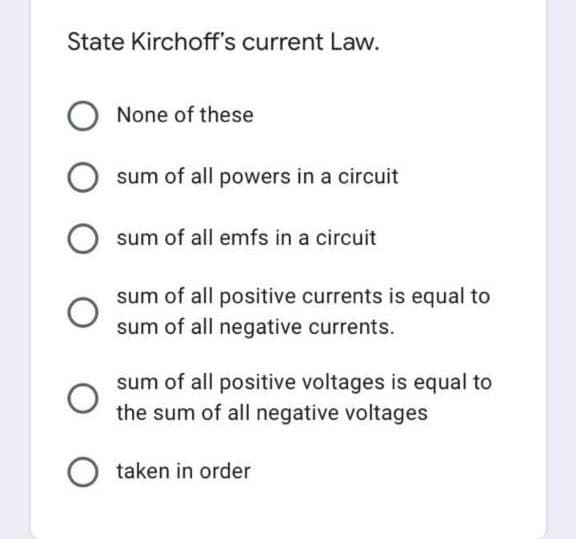 State Kirchoff's current Law.
None of these
sum of all powers in a circuit
sum of all emfs in a circuit
sum of all positive currents is equal to
sum of all negative currents.
sum of all positive voltages is equal to
the sum of all negative voltages
taken in order
