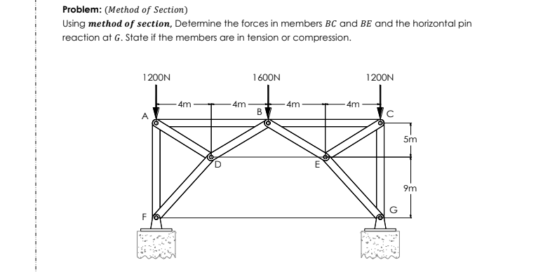 Problem: (Method of Section)
Using method of section, Determine the forces in members BC and BE and the horizontal pin
reaction at G. State if the members are in tension or compression.
1200N
1600N
1200N
4m
4m
4m
4m
A
5m
9m
G
F
