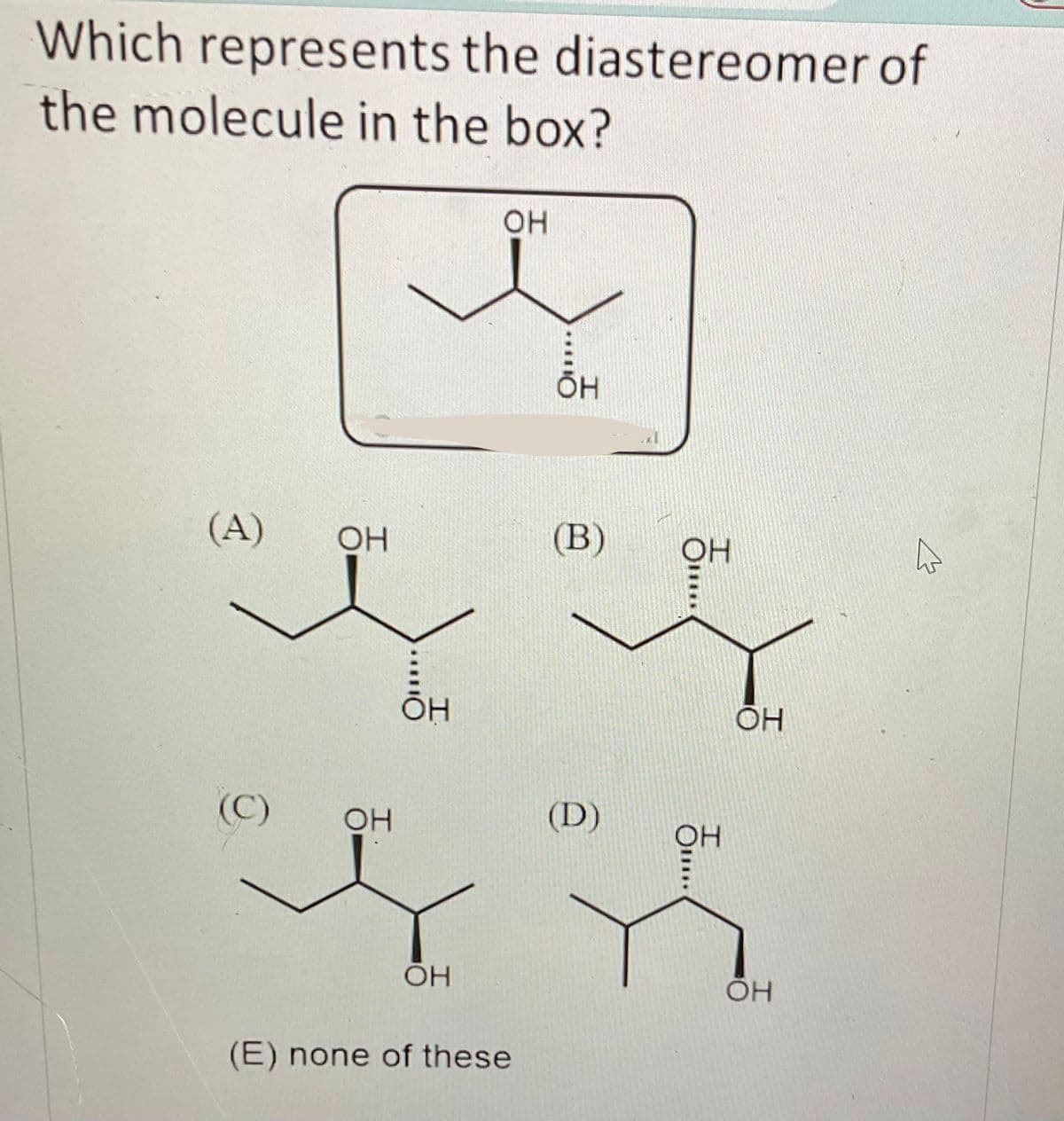 Which represents the diastereomer of
the molecule in the box?
(A)
(C)
ОН
OH
OH
OH
ОН
(E) none of these
O*
OH
(В)
(D)
ОН
ОН
ОН
ОН
В