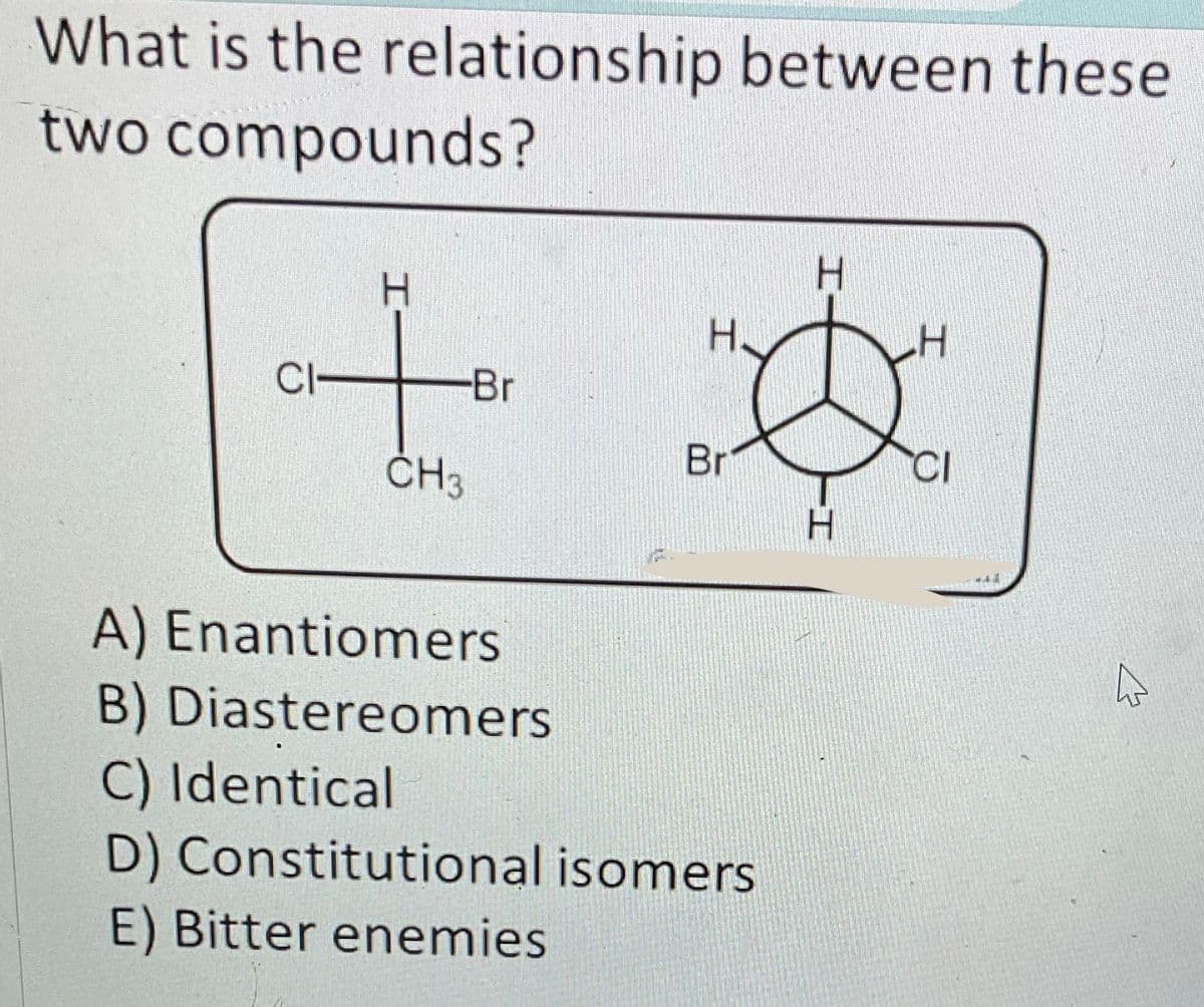 What is the relationship between these
two compounds?
CI-
-Br
CH3
H
Br
A) Enantiomers
B) Diastereomers
C) Identical
D) Constitutional isomers
E) Bitter enemies
H
H
H
CI