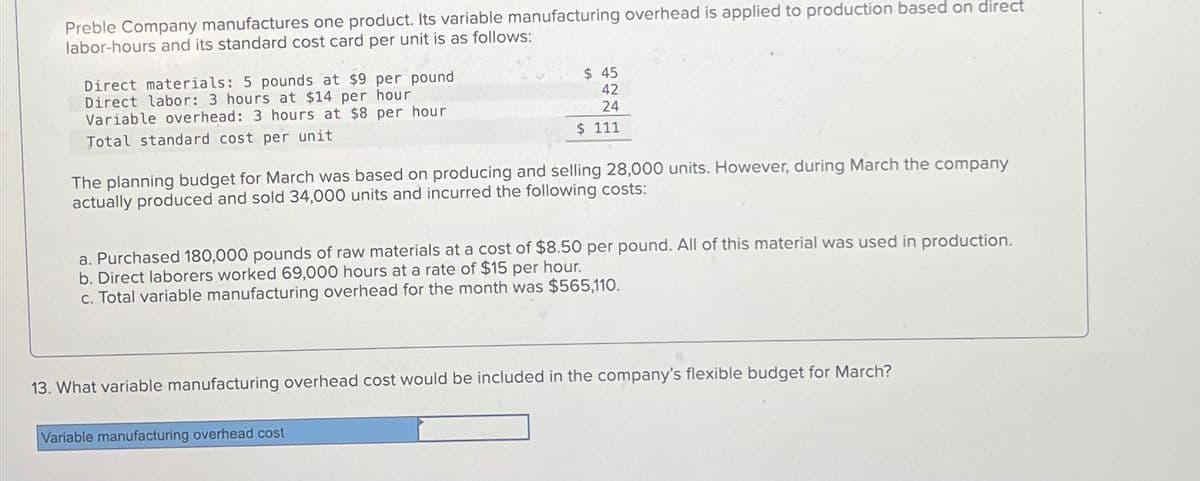 Preble Company manufactures one product. Its variable manufacturing overhead is applied to production based on direct
labor-hours and its standard cost card per unit is as follows:
Direct materials: 5 pounds at $9 per pound
Direct labor: 3 hours at $14 per hour
Variable overhead: 3 hours at $8 per hour
Total standard cost per unit
$ 45
42
24
$ 111
The planning budget for March was based on producing and selling 28,000 units. However, during March the company
actually produced and sold 34,000 units and incurred the following costs:
a. Purchased 180,000 pounds of raw materials at a cost of $8.50 per pound. All of this material was used in production.
b. Direct laborers worked 69,000 hours at a rate of $15 per hour.
c. Total variable manufacturing overhead for the month was $565,110.
13. What variable manufacturing overhead cost would be included in the company's flexible budget for March?
Variable manufacturing overhead cost