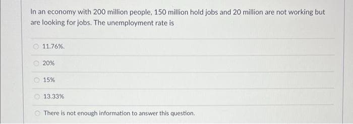 In an economy with 200 million people, 150 million hold jobs and 20 million are not working but
are looking for jobs. The unemployment rate is
O 11.76%.
O 20%
O 15%
O 13.33%
O There is not enough information to answer this question.
