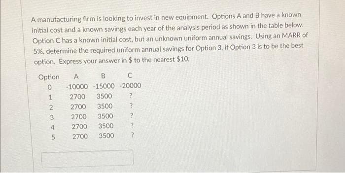 A manufacturing firm is looking to invest in new equipment. Options A and B have a known
initial cost and a known savings each year of the analysis period as shown in the table below.
Option C has a known initial cost, but an unknown uniform annual savings. Using an MARR of
5%, determine the required uniform annual savings for Option 3, if Option 3 is to be the best
option. Express your answer in $ to the nearest $10.
Option
B
-10000 -15000 - 20000
1
2700
3500
?
2700
3500
2700
3500
2700
3500
2700
3500
