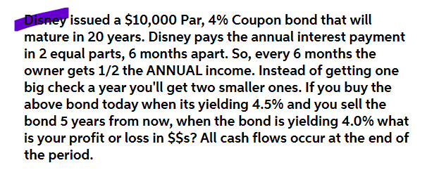 Disney issued a $10,000 Par, 4% Coupon bond that will
mature in 20 years. Disney pays the annual interest payment
in 2 equal parts, 6 months apart. So, every 6 months the
owner gets 1/2 the ANNUAL income. Instead of getting one
big check a year you'll get two smaller ones. If you buy the
above bond today when its yielding 4.5% and you sell the
bond 5 years from now, when the bond is yielding 4.0% what
is your profit or loss in $$s? All cash flows occur at the end of
the period.
