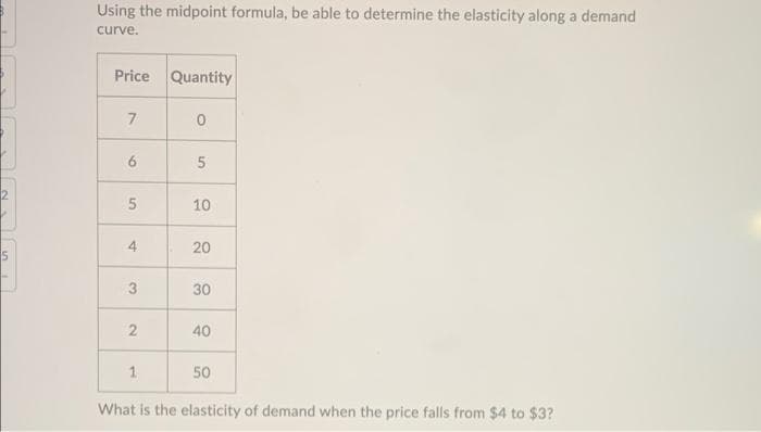 Using the midpoint formula, be able to determine the elasticity along a demand
curve.
Price Quantity
7
6
10
4
20
30
40
1.
50
What is the elasticity of demand when the price falls from $4 to $3?
5,
3.
2.
