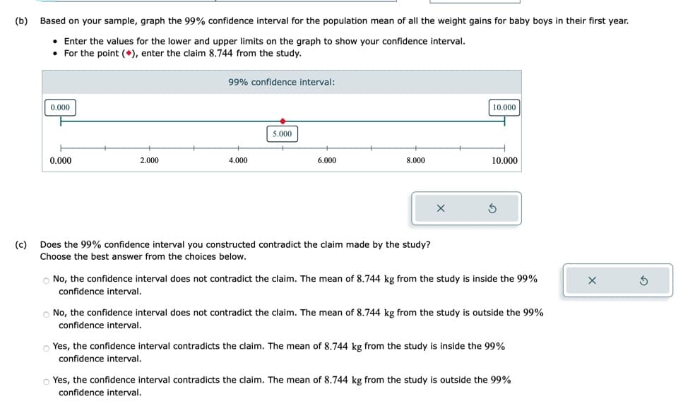 (b)
(c)
Based on your sample, graph the 99% confidence interval for the population mean of all the weight gains for baby boys in their first year.
• Enter the values for the lower and upper limits on the graph to show your confidence interval.
. For the point (), enter the claim 8.744 from the study.
0.000
0.000
2.000
99% confidence interval:
4.000
5.000
6.000
8.000
Does the 99% confidence interval you constructed contradict the claim made by the study?
Choose the best answer from the choices below.
X
10.000
10.000
S
No, the confidence interval does not contradict the claim. The mean of 8.744 kg from the study is inside the 99%
confidence interval.
O No, the confidence interval does not contradict the claim. The mean of 8.744 kg from the study is outside the 99%
confidence interval.
Yes, the confidence interval contradicts the claim. The mean of 8.744 kg from the study is inside the 99%
confidence interval.
Yes, the confidence interval contradicts the claim. The mean of 8.744 kg from the study is outside the 99%
confidence interval.
X