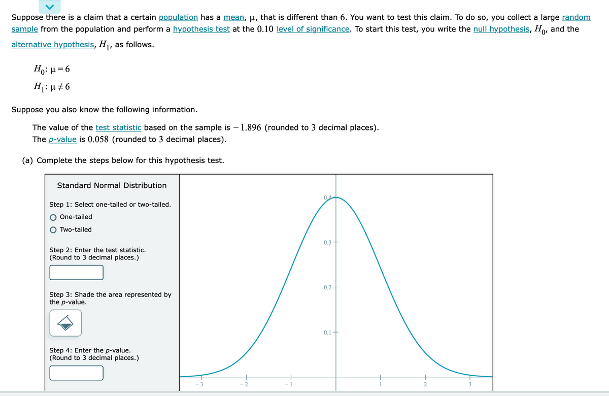 Suppose there is a claim that a certain population has a mean, u, that is different than 6. You want to test this claim. To do so, you collect a large random
sample from the population and perform a hypothesis test at the 0.10 level of significance. To start this test, you write the null hypothesis, Ho, and the
alternative hypothesis, H₁, as follows.
Hg: μ = 6
H₁: µ‡6
Suppose you also know the following information.
The value of the test statistic based on the sample is - 1.896 (rounded to 3 decimal places).
The p-value is 0.058 (rounded to 3 decimal places).
(a) Complete the steps below for this hypothesis test.
Standard Normal Distribution
Step 1: Select one-tailed or two-tailed.
One-tailed
Two-tailed
Step 2: Enter the test statistic.
(Round to 3 decimal places.)
Step 3: Shade the area represented by
the p-value.
Step 4: Enter the p-value.
(Round to 3 decimal places.)
-2
0.4
0.3
0.2-
0.1
2
3