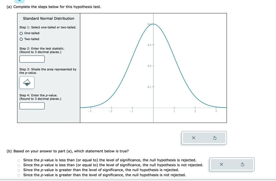 (a) Complete the steps below for this hypothesis test.
Standard Normal Distribution
Step 1: Select one-tailed or two-tailed.
O One-tailed
Two-tailed
Step 2: Enter the test statistic.
(Round to 3 decimal places.)
Step 3: Shade the area represented by
the p-value.
Step 4: Enter the p-value.
(Round to 3 decimal places.)
04
1000
0.3+
0.2
0.1+
X
(b) Based on your answer to part (a), which statement below is true?
Since the p-value is less than (or equal to) the level of significance, the null hypothesis is rejected.
Since the p-value is less than (or equal to) the level of significance, the null hypothesis is not rejected.
Since the p-value is greater than the level of significance, the null hypothesis is rejected.
Since the p-value is greater than the level of significance, the null hypothesis is not rejected.
Ś
X
3