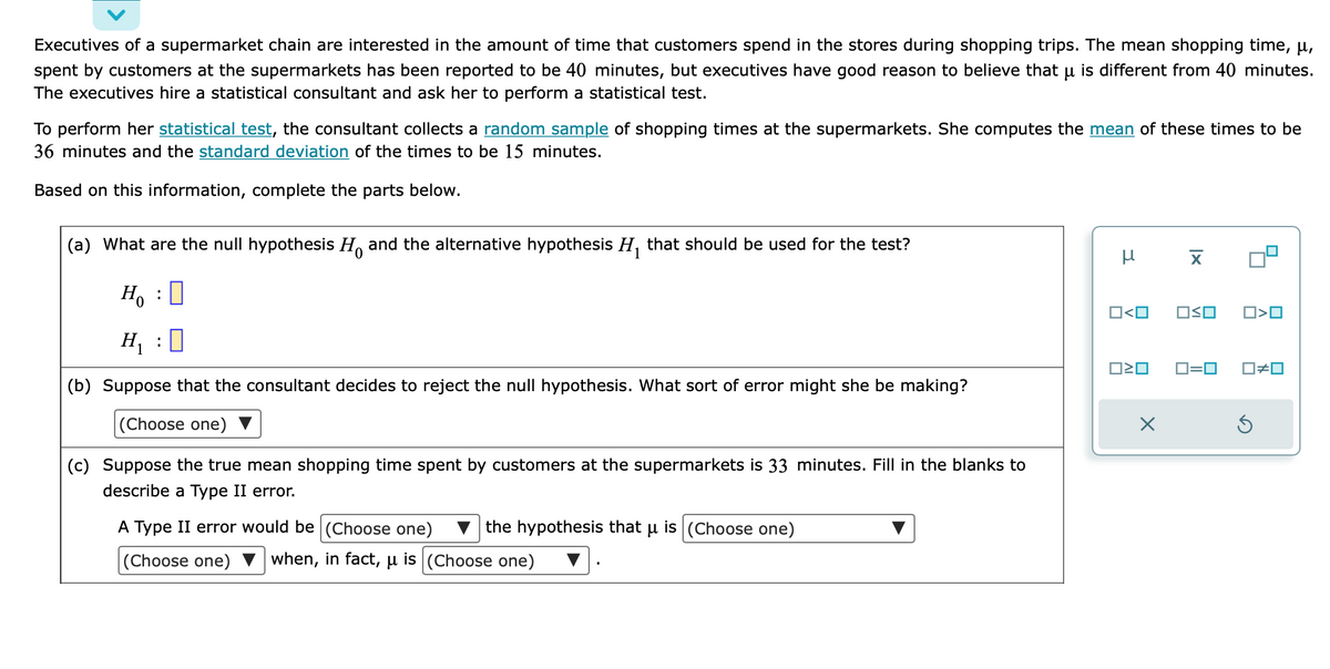 Executives of a supermarket chain are interested in the amount of time that customers spend in the stores during shopping trips. The mean shopping time, μ,
spent by customers at the supermarkets has been reported to be 40 minutes, but executives have good reason to believe that µ is different from 40 minutes.
The executives hire a statistical consultant and ask her to perform a statistical test.
To perform her statistical test, the consultant collects a random sample of shopping times at the supermarkets. She computes the mean of these times to be
36 minutes and the standard deviation of the times to be 15 minutes.
Based on this information, complete the parts below.
(a) What are the null hypothesis and the alternative hypothesis H₁ that should be used for the test?
Ho
H₁:0
(b) Suppose that the consultant decides to reject the null hypothesis. What sort of error might she be making?
(Choose one)
(c) Suppose the true mean shopping time spent by customers at the supermarkets is 33 minutes. Fill in the blanks to
describe a Type II error.
:
the hypothesis that u is (Choose one)
A Type II error would be (Choose one)
(Choose one) ▼ when, in fact, μ is (Choose one)
нх
0<0
OSO
0²0 ロ=ロ
□<口
0#0
