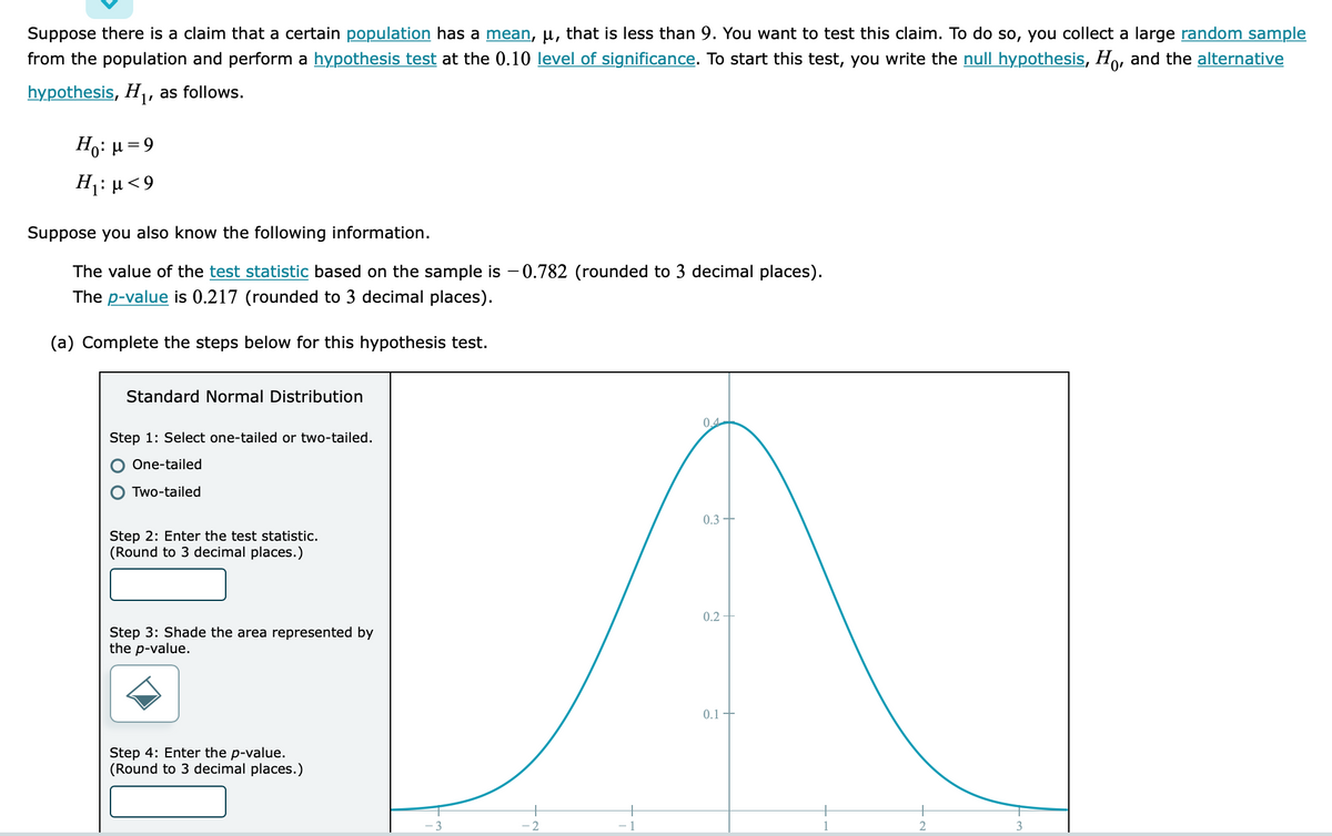 Suppose there is a claim that a certain population has a mean, μ, that is less than 9. You want to test this claim. To do so, you collect a large random sample
from the population and perform a hypothesis test at the 0.10 level of significance. To start this test, you write the null hypothesis, Ho, and the alternative
hypothesis, H₁, as follows.
H₁: μ = 9
H₁: μ< 9
Suppose you also know the following information.
The value of the test statistic based on the sample is -0.782 (rounded to 3 decimal places).
The p-value is 0.217 (rounded to 3 decimal places).
(a) Complete the steps below for this hypothesis test.
Standard Normal Distribution
Step 1: Select one-tailed or two-tailed.
One-tailed
O Two-tailed
Step 2: Enter the test statistic.
(Round to 3 decimal places.)
Step 3: Shade the area represented by
the p-value.
Step 4: Enter the p-value.
(Round to 3 decimal places.)
3
2
-1
0.4
0.3 +
0.2
0.1
2
3