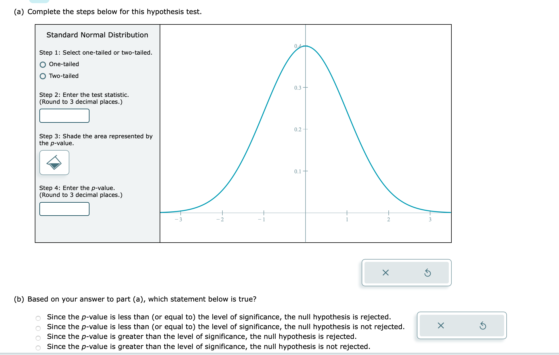 (a) Complete the steps below for this hypothesis test.
Standard Normal Distribution
Step 1: Select one-tailed or two-tailed.
One-tailed
Two-tailed
Step 2: Enter the test statistic.
(Round to 3 decimal places.)
Step 3: Shade the area represented by
the p-value.
Step 4: Enter the p-value.
(Round to 3 decimal places.)
OOOO
-2
0.4
0.3
0.2
0.1-
1
2
X
(b) Based on your answer to part (a), which statement below is true?
Since the p-value is less than (or equal to) the level of significance, the null hypothesis is rejected.
Since the p-value is less than (or equal to) the level of significance, the null hypothesis is not rejected.
Since the p-value is greater than the level of significance, the null hypothesis is rejected.
Since the p-value is greater than the level of significance, the null hypothesis is not rejected.
3
x