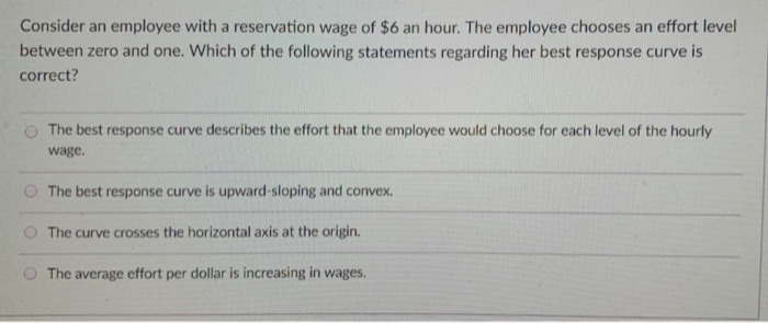 Consider an employee with a reservation wage of $6 an hour. The employee chooses an effort level
between zero and one. Which of the following statements regarding her best response curve is
correct?
The best response curve describes the effort that the employee would choose for each level of the hourly
wage.
The best response curve is upward-sloping and convex.
The curve crosses the horizontal axis at the origin.
The average effort per dollar is increasing in wages.
