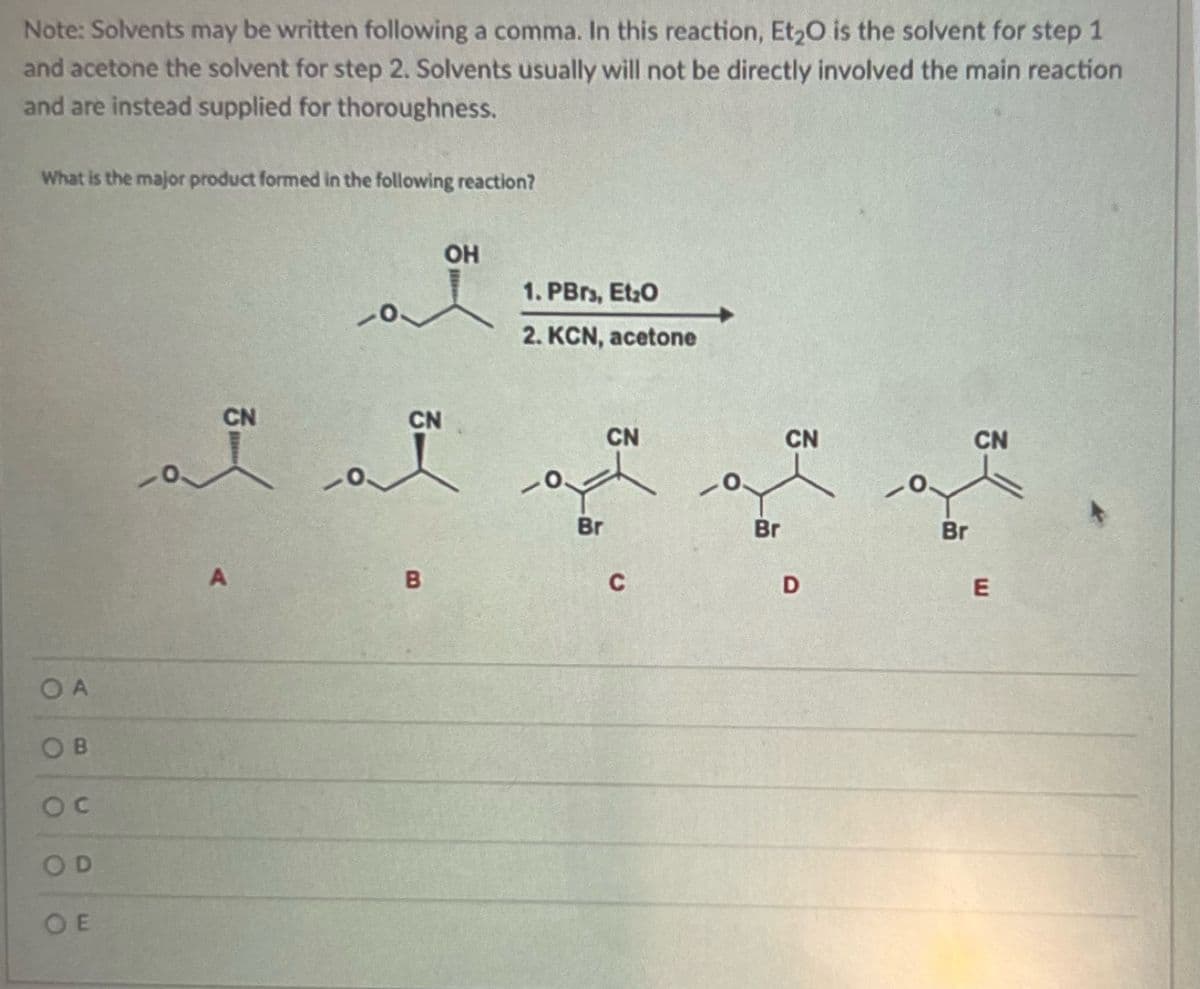 Note: Solvents may be written following a comma. In this reaction, Et₂O is the solvent for step 1
and acetone the solvent for step 2. Solvents usually will not be directly involved the main reaction
and are instead supplied for thoroughness.
What is the major product formed in the following reaction?
OA
OB
OC
OD
OE
CN
ai
A
CN
B
OH
1. PBrs, Et₂0
2. KCN, acetone
-0
Br
CN
C
Br
CN
D
Br
CN
E
