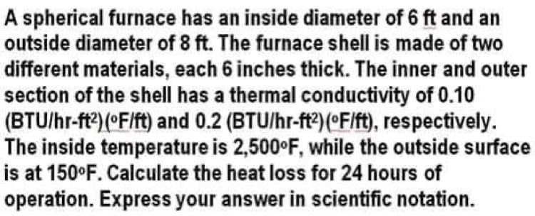 A spherical furnace has an inside diameter of 6 ft and an
outside diameter of 8 ft. The furnace shell is made of two
different materials, each 6 inches thick. The inner and outer
section of the shell has a thermal conductivity of 0.10
(BTU/hr-ft?)(°F/ft) and 0.2 (BTU/hr-ft2)(°F/ft), respectively.
The inside temperature is 2,500°F, while the outside surface
is at 150°F. Calculate the heat loss for 24 hours of
operation. Express your answer in scientific notation.
