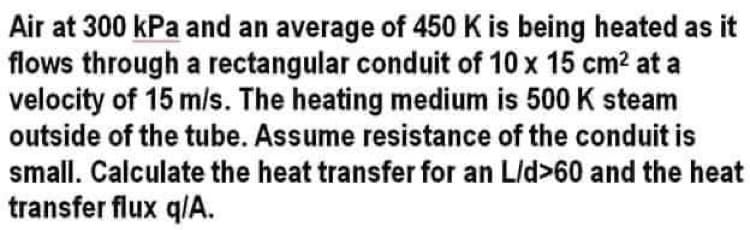 Air at 300 kPa and an average of 450 K is being heated as it
flows through a rectangular conduit of 10 x 15 cm? at a
velocity of 15 m/s. The heating medium is 500 K steam
outside of the tube. Assume resistance of the conduit is
small. Calculate the heat transfer for an L/d>60 and the heat
transfer flux q/A.
