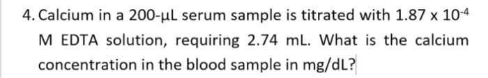 4. Calcium in a 200-ul serum sample is titrated with 1.87 x 10-4
M EDTA solution, requiring 2.74 mL. What is the calcium
concentration in the blood sample in mg/dL?
