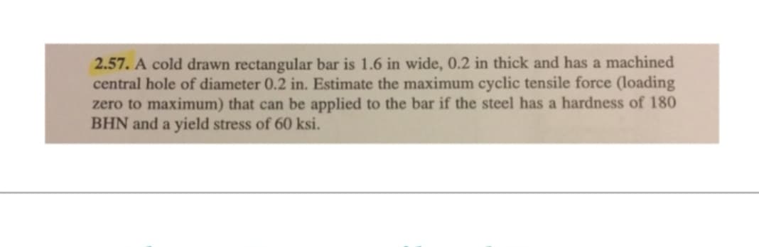 2.57. A cold drawn rectangular bar is 1.6 in wide, 0.2 in thick and has a machined
central hole of diameter 0.2 in. Estimate the maximum cyclic tensile force (loading
zero to maximum) that can be applied to the bar if the steel has a hardness of 180
BHN and a yield stress of 60 ksi.