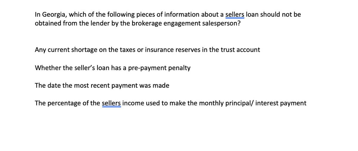 In Georgia, which of the following pieces of information about a sellers loan should not be
obtained from the lender by the brokerage engagement salesperson?
Any current shortage on the taxes or insurance reserves in the trust account
Whether the seller's loan has a pre-payment penalty
The date the most recent payment was made
The percentage of the sellers income used to make the monthly principal/ interest payment
