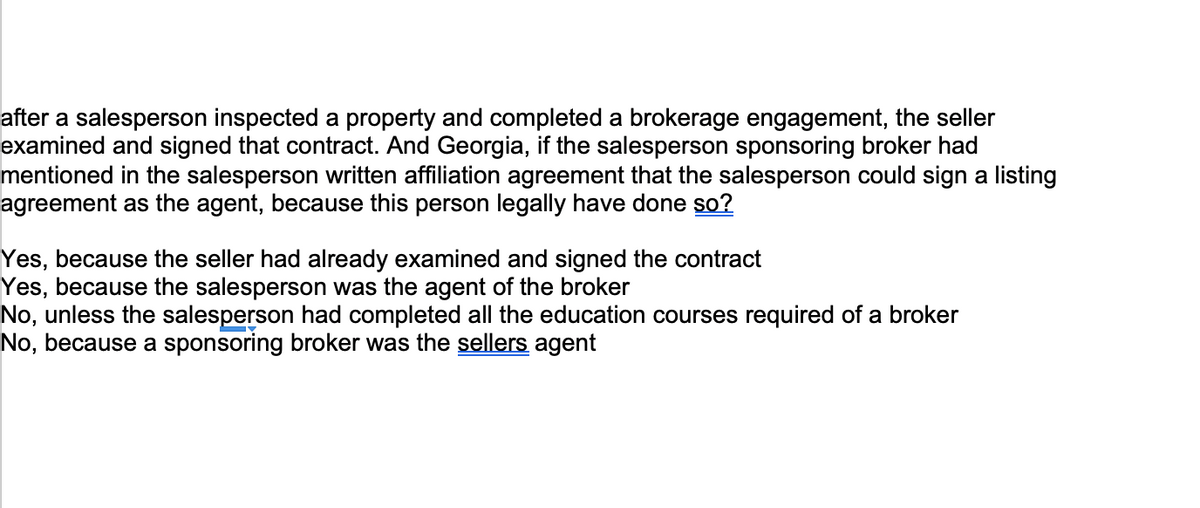 after a salesperson inspected a property and completed a brokerage engagement, the seller
examined and signed that contract. And Georgia, if the salesperson sponsoring broker had
mentioned in the salesperson written affiliation agreement that the salesperson could sign a listing
agreement as the agent, because this person legally have done so?
Yes, because the seller had already examined and signed the contract
Yes, because the salesperson was the agent of the broker
No, unless the salesperson had completed all the education courses required of a broker
No, because a sponsoring broker was the sellers agent
