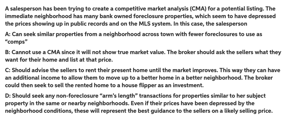 A salesperson has been trying to create a competitive market analysis (CMA) for a potential listing. The
immediate neighborhood has many bank owned foreclosure properties, which seem to have depressed
the prices showing up in public records and on the MLS system. In this case, the salesperson
A: Can seek similar properties from a neighborhood across town with fewer foreclosures to use as
"comps"
B: Cannot use a CMA since it will not show true market value. The broker should ask the sellers what they
want for their home and list at that price.
C: Should advise the sellers to rent their present home until the market improves. This way they can have
an additional income to allow them to move up to a better home in a better neighborhood. The broker
could then seek to sell the rented home to a house flipper as an investment.
D: Should seek any non-foreclosure "arm's length" transactions for properties similar to her subject
property in the same or nearby neighborhoods. Even if their prices have been depressed by the
neighborhood conditions, these will represent the best guidance to the sellers on a likely selling price.

