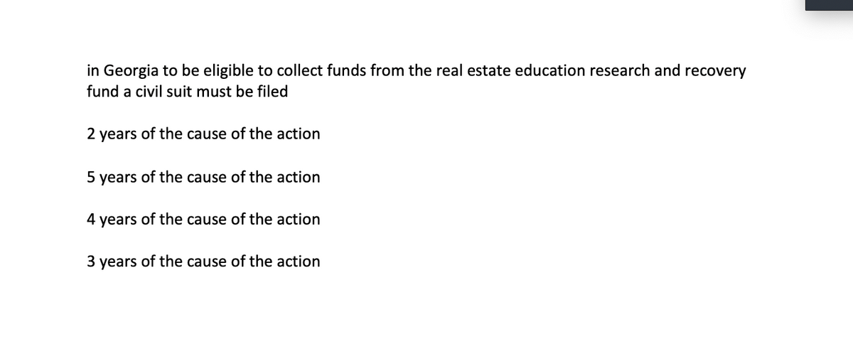 in Georgia to be eligible to collect funds from the real estate education research and recovery
fund a civil suit must be filed
2 years of the cause of the action
5 years of the cause of the action
4 years of the cause of the action
3 years of the cause of the action
