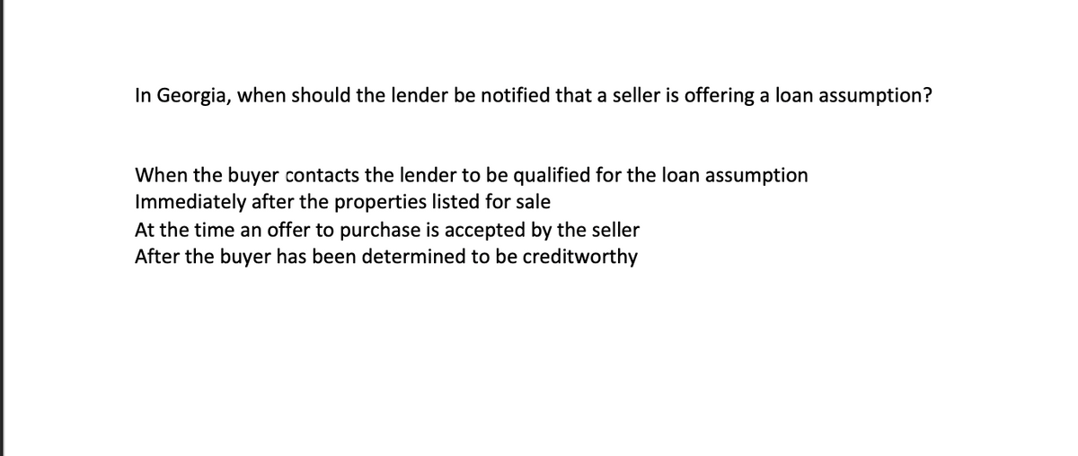 In Georgia, when should the lender be notified that a seller is offering a loan assumption?
When the buyer contacts the lender to be qualified for the loan assumption
Immediately after the properties listed for sale
At the time an offer to purchase is accepted by the seller
After the buyer has been determined to be creditworthy
