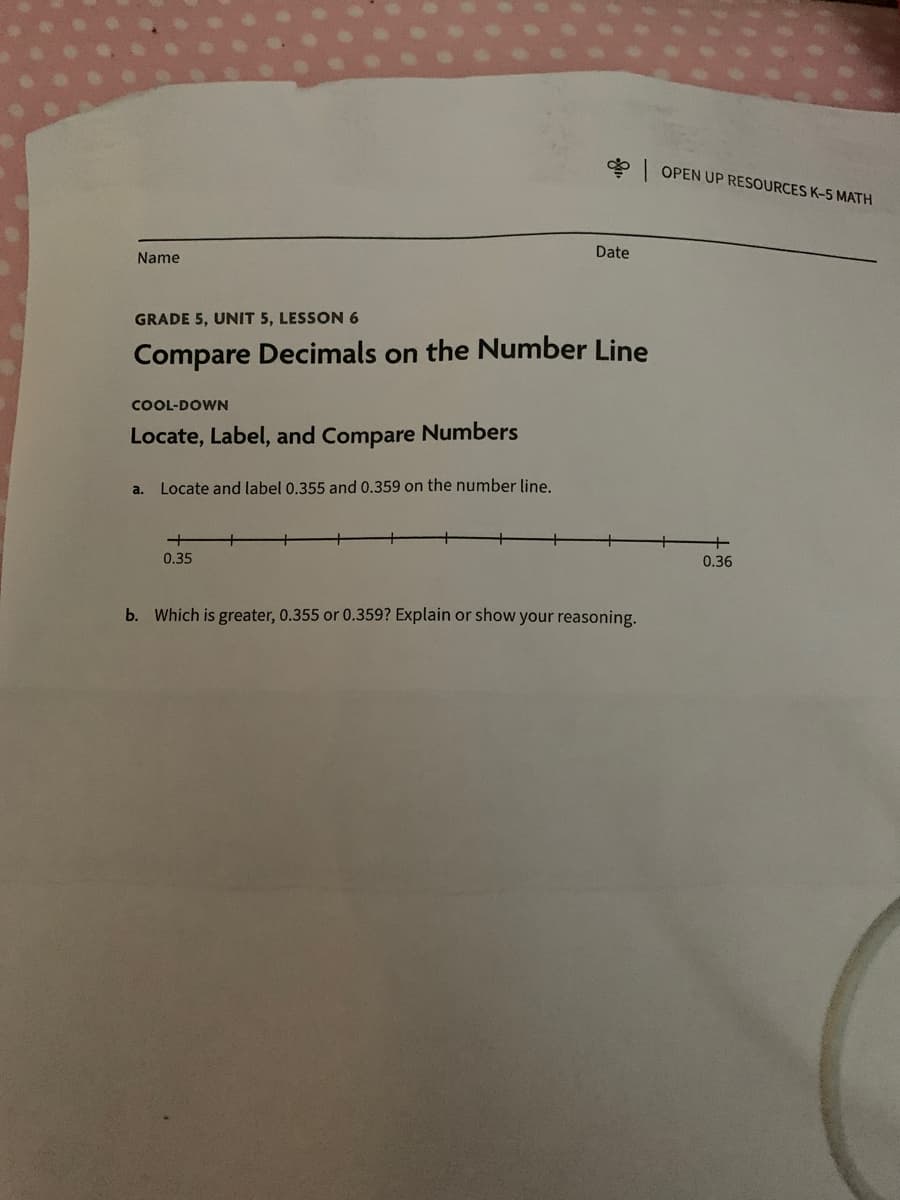 Name
GRADE 5, UNIT 5, LESSON 6
Compare Decimals on the Number Line
COOL-DOWN
Locate, Label, and Compare Numbers
a.
Locate and label 0.355 and 0.359 on the number line.
Date
0.35
b. Which is greater, 0.355 or 0.359? Explain or show your reasoning.
OPEN UP RESOURCES K-5 MATH
0.36