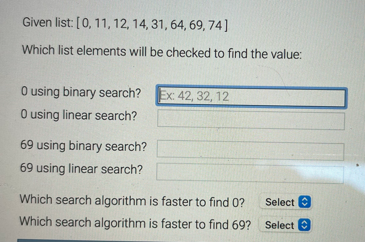 Given list: [0, 11, 12, 14, 31, 64, 69, 74]
Which list elements will be checked to find the value:
O using binary search?
O using linear search?
69 using binary search?
69 using linear search?
Ex: 42, 32, 12
Which search algorithm is faster to find 0?
Which search algorithm is faster to find 69?
Select C
Select C