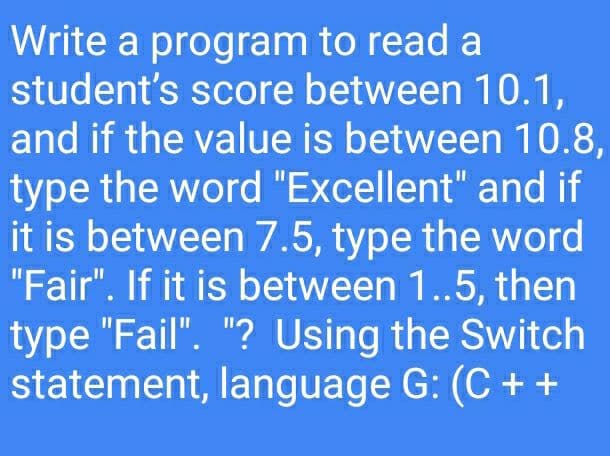 Write a program to read a
student's score between 10.1,
and if the value is between 10.8,
type the word "Excellent" and if
it is between 7.5, type the word
"Fair". If it is between 1.5, then
type "Fail". "? Using the Switch
statement, language G: (C + +
