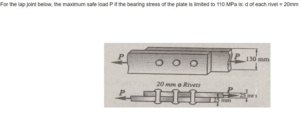 For the lap joint below, the maximum safe load P if the bearing stress of the plate is limited to 110 MPa is: d of each rivet = 20mm
130 mm
20 mm ø Rivets
25 mr1
mm
