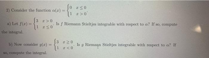 2) Consider the function a(z) E
a) Let f(x) =
3 x>0
#≤0
b) Now consider g(x)
so, compute the integral.
the integral.
50
*>0
Is f Riemann Stieltjes integrable with respect to a? If so, compute
3 #20
Is g Riemann Stieltjes integrable with respect to a? If
1 2 <0
=