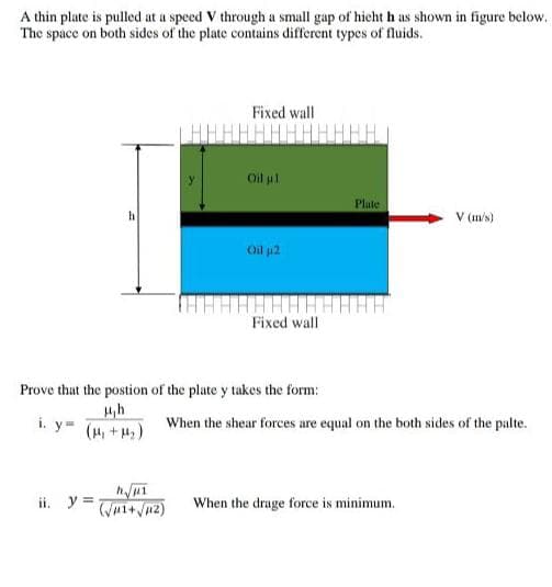 A thin plate is pulled at a speed V through a small gap of hicht h as shown in figure below.
The space on both sides of the plate contains different types of fluids.
Fixed wall
Oil ul
Plate
V (m/s)
Oil p2
Fixed wall
Prove that the postion of the plate y takes the form:
4,h
i. y=
(H +H)
When the shear forces are equal on the both sides of the palte.
ii. y =
When the drage force is minimum.
