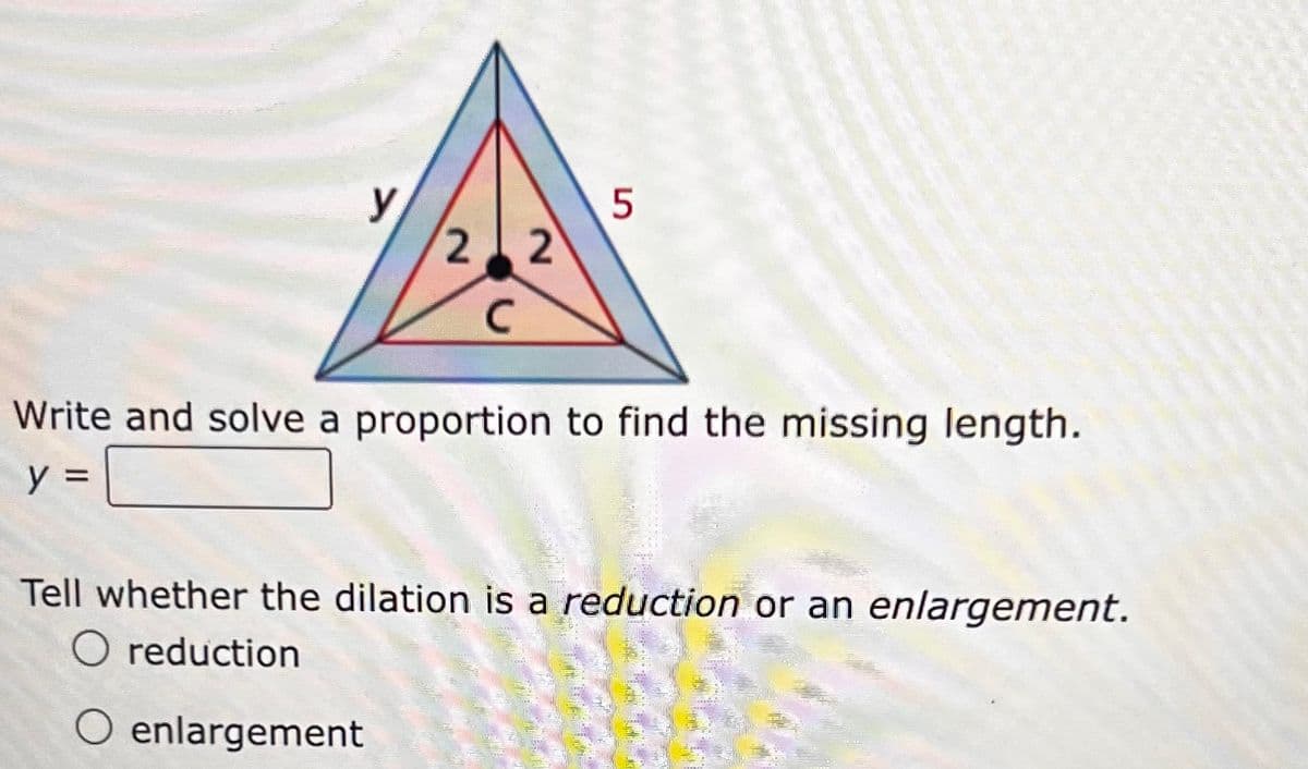 y
5
22
C
Write and solve a proportion to find the missing length.
y =
Tell whether the dilation is a reduction or an enlargement.
O reduction
O enlargement