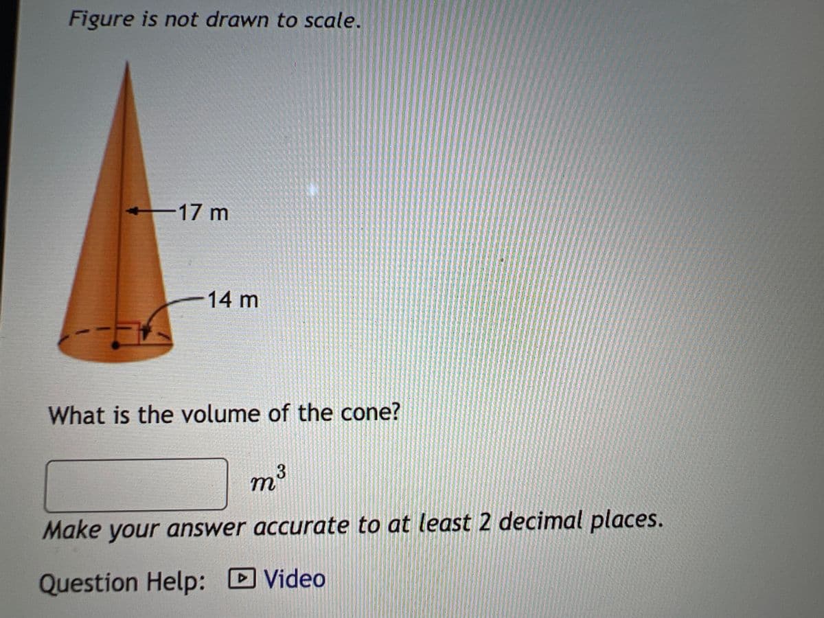 Figure is not drawn to scale.
17 m
14 m
What is the volume of the cone?
m³
3
Make your answer accurate to at least 2 decimal places.
Question Help:
Video