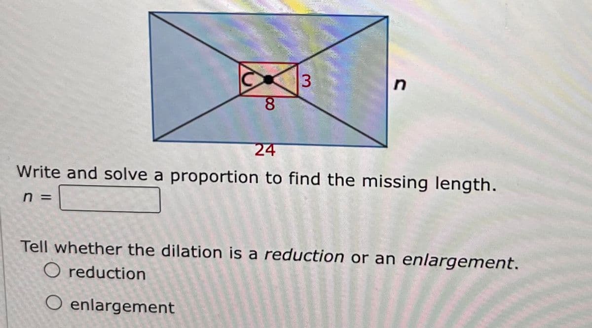8
3
n
24
Write and solve a proportion to find the missing length.
n =
Tell whether the dilation is a reduction or an enlargement.
O reduction
O enlargement