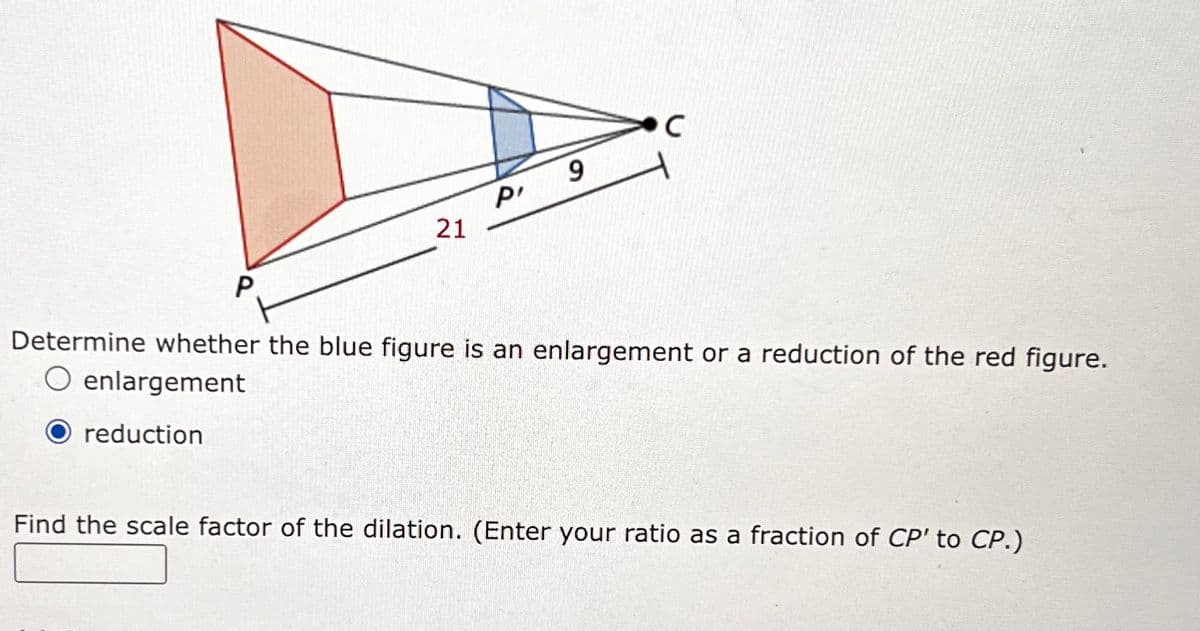 P
C
9
P'
21
Determine whether the blue figure is an enlargement or a reduction of the red figure.
O enlargement
reduction
Find the scale factor of the dilation. (Enter your ratio as a fraction of CP' to CP.)