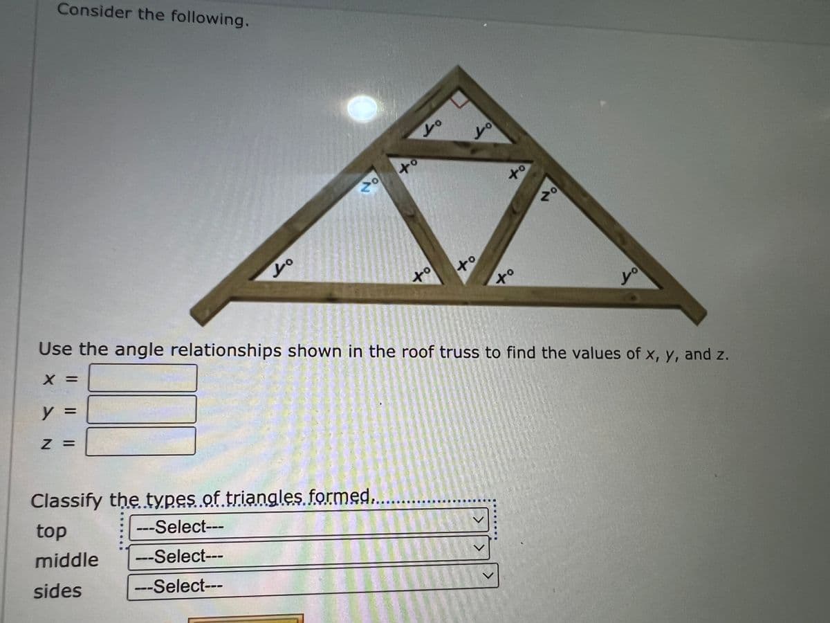 Consider the following.
Lo
y =
z =
20
Lo
to L
Classify the types of triangles formed....
top
---Select---
middle
---Select---
sides
---Select---
to
to
Lo
to
tº
>
to
Use the angle relationships shown in the roof truss to find the values of x, y, and z.
X =
zº
Lo