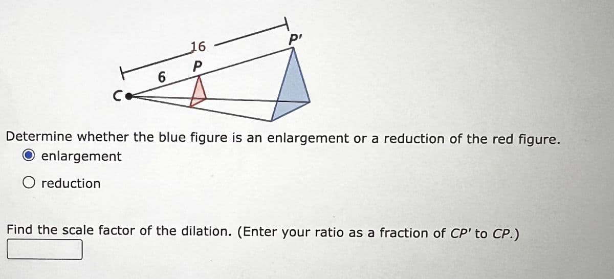 16
P'
P
6
Co
Determine whether the blue figure is an enlargement or a reduction of the red figure.
O enlargement
○ reduction
Find the scale factor of the dilation. (Enter your ratio as a fraction of CP' to CP.)