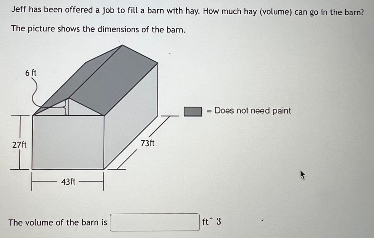 Jeff has been offered a job to fill a barn with hay. How much hay (volume) can go in the barn?
The picture shows the dimensions of the barn.
6 ft
|
27ft
43ft
The volume of the barn is
73ft
= Does not need paint
ft^ 3