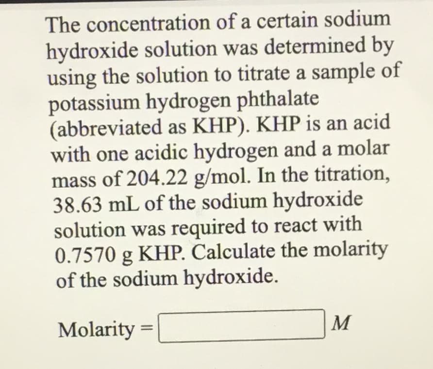 The concentration of a certain sodium
hydroxide solution was determined by
using the solution to titrate a sample of
potassium hydrogen phthalate
(abbreviated as KHP). KHP is an acid
with one acidic hydrogen and a molar
mass of 204.22 g/mol. In the titration,
38.63 mL of the sodium hydroxide
solution was required to react with
0.7570 g KHP. Calculate the molarity
of the sodium hydroxide.
Molarity
M
