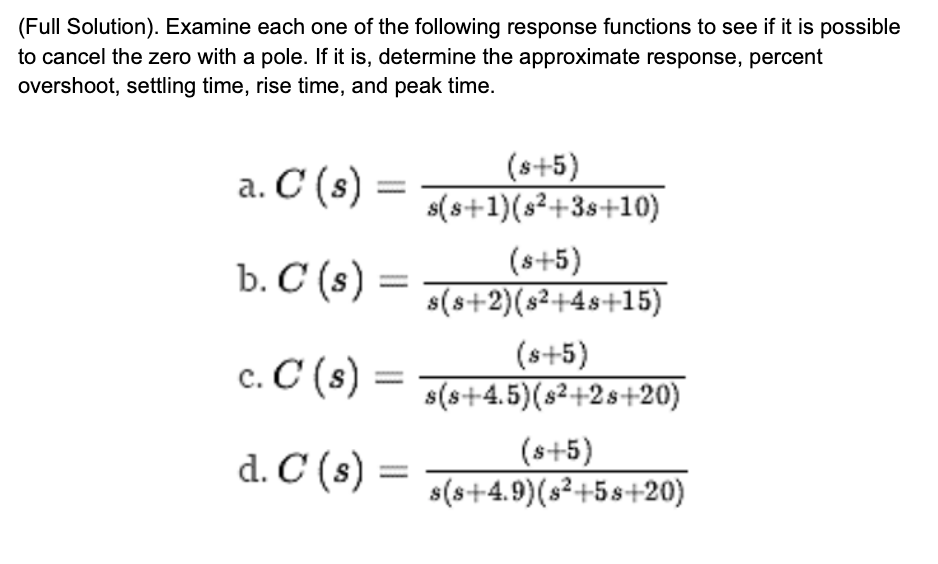 (Full Solution). Examine each one of the following response functions to see if it is possible
to cancel the zero with a pole. If it is, determine the approximate response, percent
overshoot, settling time, rise time, and peak time.
а. С (s)
(s+5)
s(s+1)(s²+3s+10)
Ъ. С (s)
(s+5)
s(s+2)(s2+4s+15)
c. C (s)
(s+5)
s(s+4.5)(s2+2s+20)
d. C (s)
(s+5)
s(s+4.9)(s²+5s+20)
