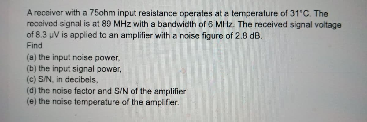 A receiver with a 75ohm input resistance operates at a temperature of 31°C. The
received signal is at 89 MHz with a bandwidth of 6 MHz. The received signal voltage
of 8.3 µV is applied to an amplifier with a noise figure of 2.8 dB.
Find
(a) the input noise power,
(b) the input signal power,
(c) S/N, in decibels,
(d) the noise factor and S/N of the amplifier
(e) the noise temperature of the amplifier.
