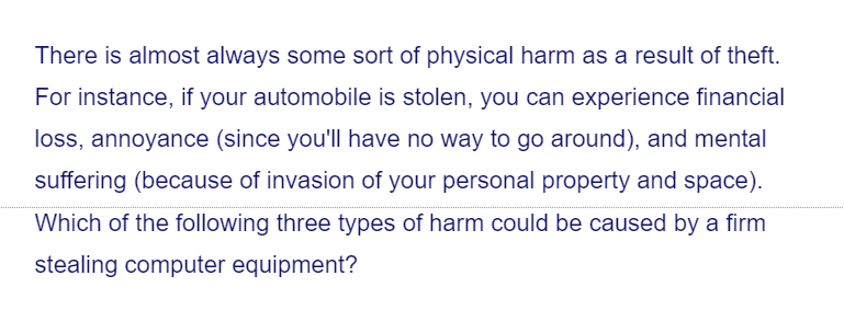 There is almost always some sort of physical harm as a result of theft.
For instance, if your automobile is stolen, you can experience financial
loss, annoyance (since you'll have no way to go around), and mental
suffering (because of invasion of your personal property and space).
Which of the following three types of harm could be caused by a firm
stealing computer equipment?