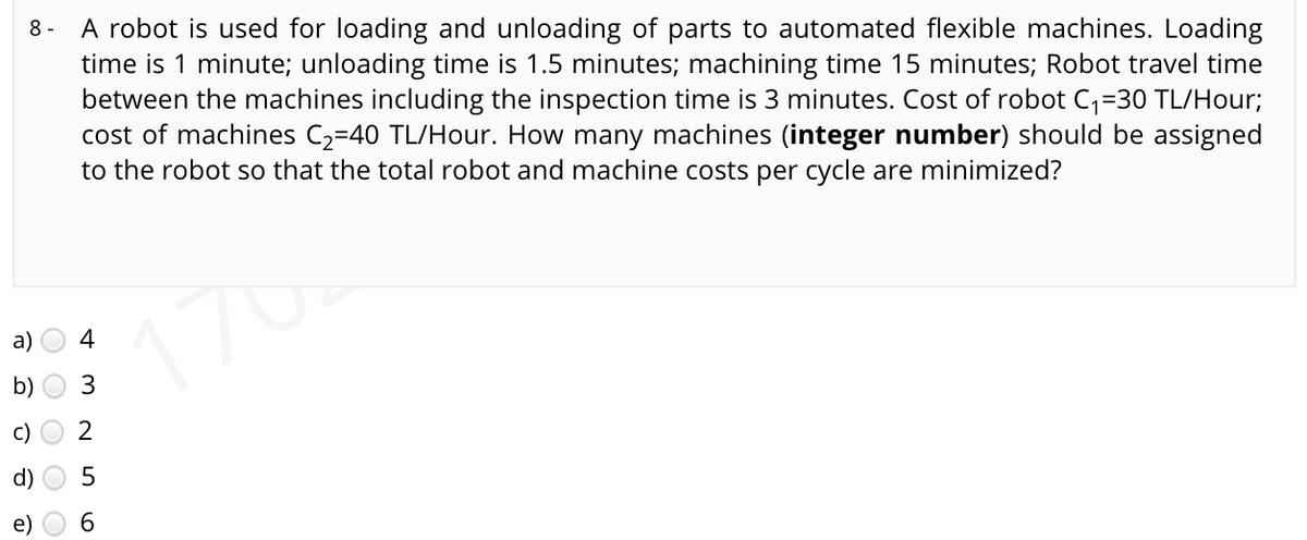 A robot is used for loading and unloading of parts to automated flexible machines. Loading
time is 1 minute; unloading time is 1.5 minutes; machining time 15 minutes; Robot travel time
between the machines including the inspection time is 3 minutes. Cost of robot C,=30 TL/Hour;
cost of machines C2=40 TL/Hour. How many machines (integer number) should be assigned
to the robot so that the total robot and machine costs per cycle are minimized?
8 -
176
a)
4
b)
3
c)
2
d)
e)
6.
